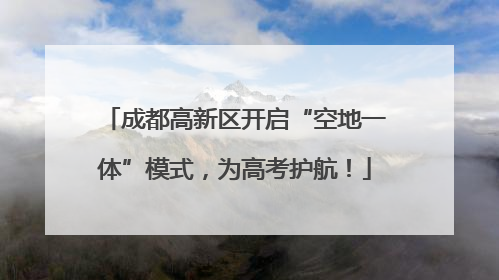 成都高新区开启“空地一体”模式，为高考护航！