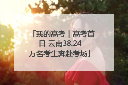 我的高考｜高考首日 云南38.24万名考生奔赴考场