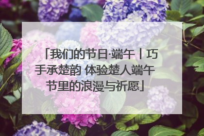 我们的节日·端午丨巧手承楚韵 体验楚人端午节里的浪漫与祈愿
