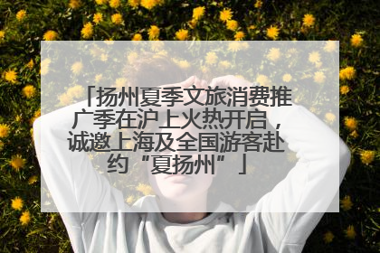 扬州夏季文旅消费推广季在沪上火热开启，诚邀上海及全国游客赴约“夏扬州”