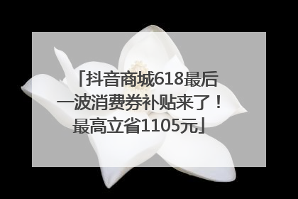 抖音商城618最后一波消费券补贴来了！最高立省1105元