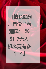 擅长隐身、自带“海狸尾” 彩虹-7无人机究竟有多牛？
