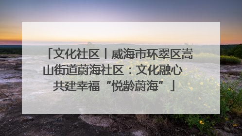 文化社区丨威海市环翠区嵩山街道蔚海社区：文化融心 共建幸福“悦龄蔚海”