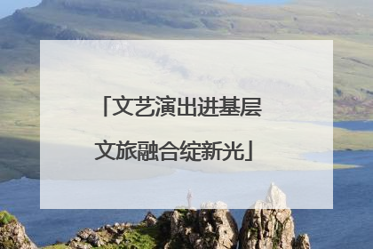 文艺演出进基层 文旅融合绽新光