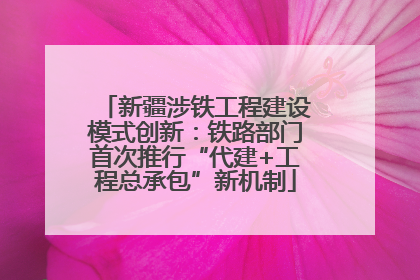 新疆涉铁工程建设模式创新：铁路部门首次推行“代建+工程总承包”新机制