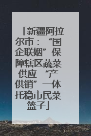 新疆阿拉尔市：“国企联姻”保障辖区蔬菜供应 “产供销”一体托稳市民菜篮子