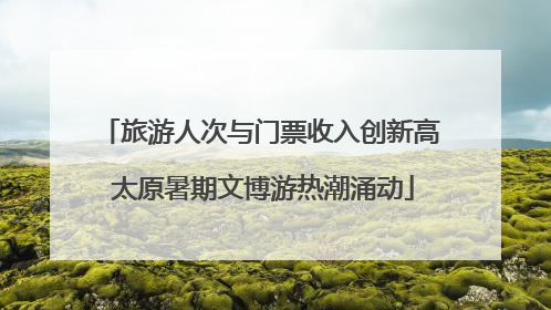 旅游人次与门票收入创新高 太原暑期文博游热潮涌动