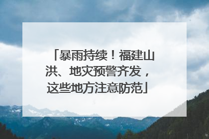 暴雨持续！福建山洪、地灾预警齐发，这些地方注意防范