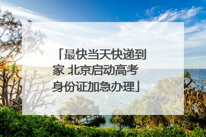 最快当天快递到家 北京启动高考身份证加急办理