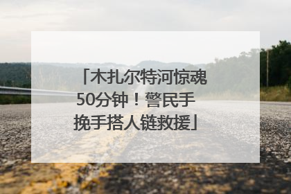 木扎尔特河惊魂50分钟！警民手挽手搭人链救援