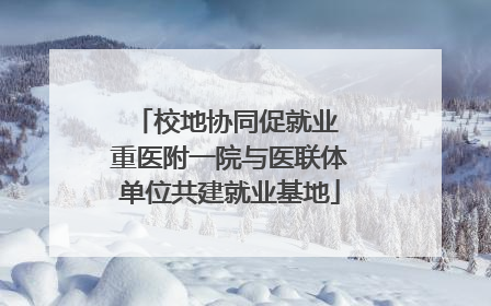 校地协同促就业 重医附一院与医联体单位共建就业基地