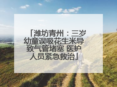 潍坊青州：三岁幼童误吸花生米导致气管堵塞 医护人员紧急救治