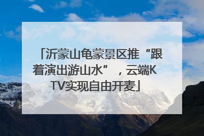 沂蒙山龟蒙景区推“跟着演出游山水”，云端KTV实现自由开麦