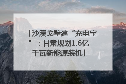 沙漠戈壁建“充电宝”：甘肃规划1.6亿千瓦新能源装机