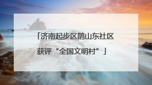 济南起步区鹊山东社区获评“全国文明村”