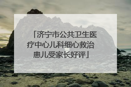 济宁市公共卫生医疗中心儿科细心救治患儿受家长好评