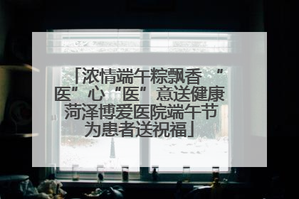浓情端午粽飘香 “医”心“医”意送健康 菏泽博爱医院端午节为患者送祝福
