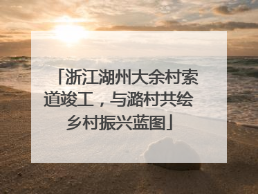 浙江湖州大余村索道竣工，与潞村共绘乡村振兴蓝图