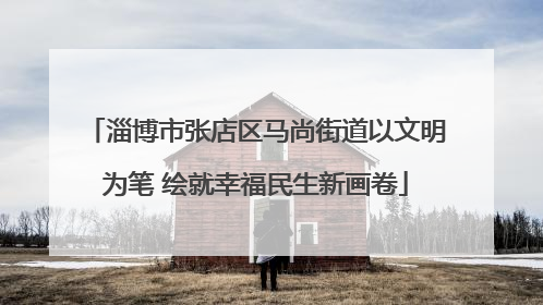 淄博市张店区马尚街道以文明为笔 绘就幸福民生新画卷