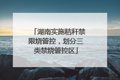 湖南实施秸秆禁限烧管控，划分三类禁烧管控区