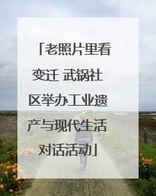 老照片里看变迁 武锅社区举办工业遗产与现代生活对话活动