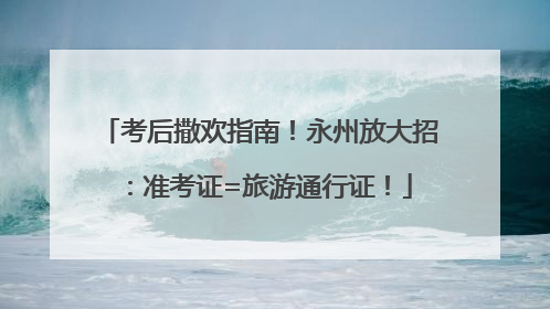 考后撒欢指南！永州放大招：准考证=旅游通行证！