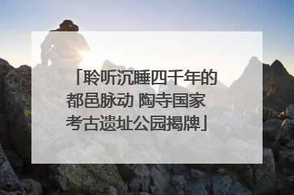 聆听沉睡四千年的都邑脉动 陶寺国家考古遗址公园揭牌