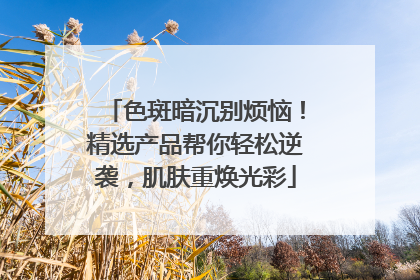 色斑暗沉别烦恼！精选产品帮你轻松逆袭，肌肤重焕光彩