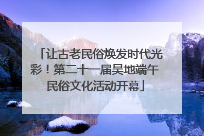 让古老民俗焕发时代光彩！第二十一届吴地端午民俗文化活动开幕