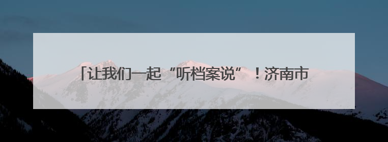 让我们一起“听档案说”！济南市钢城区国际档案日宣传周活动启动