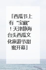 西瓜节上有“宝藏”！天津静海台头西瓜文化旅游节甜蜜开幕