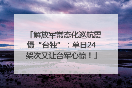 解放军常态化巡航震慑“台独”：单日24架次又让台军心惊！