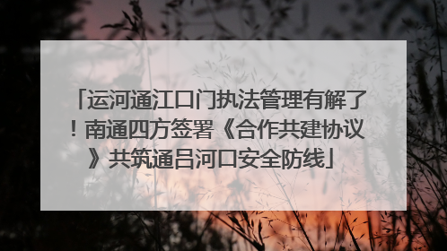 运河通江口门执法管理有解了！南通四方签署《合作共建协议》共筑通吕河口安全防线