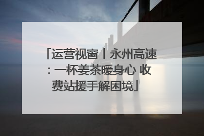 运营视窗丨永州高速：一杯姜茶暖身心 收费站援手解困境