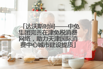 达沃斯时间——中免集团完善在津免税消费网络，助力天津国际消费中心城市建设提质