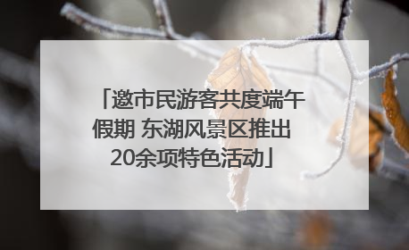 邀市民游客共度端午假期 东湖风景区推出20余项特色活动
