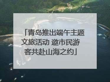 青岛推出端午主题文旅活动 邀市民游客共赴山海之约