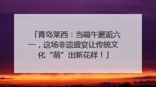 青岛莱西：当端午邂逅六一，这场非遗盛宴让传统文化“萌”出新花样！