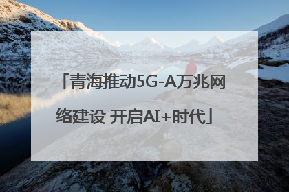 青海推动5G-A万兆网络建设 开启AI+时代