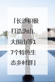 长沙积极打造沩山、大围山等17个特色生态乡村群