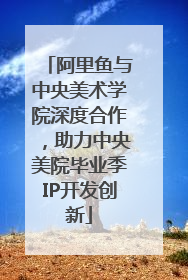 阿里鱼与中央美术学院深度合作，助力中央美院毕业季IP开发创新