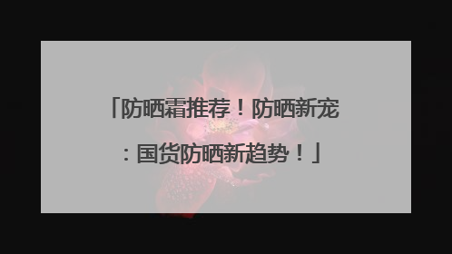 防晒霜推荐！防晒新宠：国货防晒新趋势！