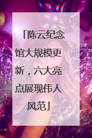 陈云纪念馆大规模更新，六大亮点展现伟人风范