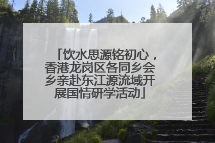 饮水思源铭初心，香港龙岗区各同乡会乡亲赴东江源流域开展国情研学活动