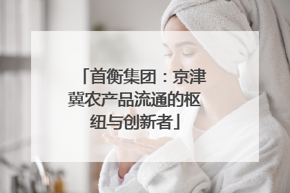 首衡集团：京津冀农产品流通的枢纽与创新者