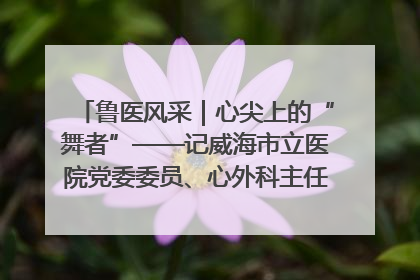鲁医风采｜心尖上的“舞者”——记威海市立医院党委委员、心外科主任、主任医师景昊