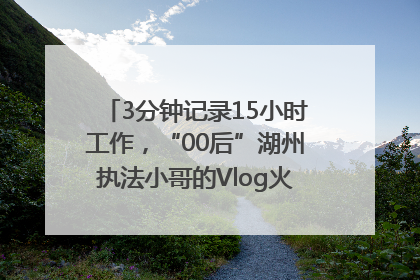 3分钟记录15小时工作，“00后”湖州执法小哥的Vlog火了，还被网友点赞
