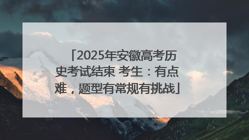 2025年安徽高考历史考试结束 考生：有点难，题型有常规有挑战