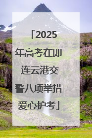2025年高考在即 连云港交警八项举措爱心护考