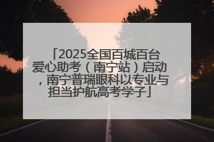 2025全国百城百台爱心助考（南宁站）启动，南宁普瑞眼科以专业与担当护航高考学子